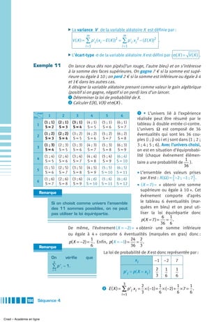 ̈ La variance        V de la variable aléatoire X est définie par :
                                                                    m                         m
                                                          V ( X ) = ∑ p 'i ( xi − E ( X ))2 = ∑ p 'i xi 2 − (E ( X ))2 .
                                                                    i =1                     i =1

                                                       ̈ L’écart-type       σ de la variable aléatoire X est défini par : σ( X ) = V ( X ) .

                     Exemple 11                        On lance deux dés non pipés(l’un rouge, l’autre bleu) et on s’intéresse
                                                       à la somme des faces supérieures. On gagne 7 € si la somme est supé-
                                                       rieure ou égale à 10 ; on perd 2 € si la somme est inférieure ou égale à 4
                                                       et 1€ dans les autres cas.
                                                       X désigne la variable aléatoire prenant comme valeur le gain algébrique
                                                       (positif si on gagne, négatif si on perd) lors d’un lancer.
                                                       ᕡ Déterminer la loi de probabilité de X.
                                                       ᕢ Calculer E(X), V(X) et σ( X ) .

                        rouge                                                                            ᕡ • L’univers lié à l’expérience
                     bleu         1               2         3           4         5         6
                                                                                                         réalisée peut être résumé par le
                                (1 ; 1)      (2 ; 1)      (3 ; 1)    (4 ; 1)    (5 ; 1)   (6 ; 1)        tableau à double entrée ci-contre.
                        1
                                S=2          S=3          S=4         S=5        S=6       S=7
                                                                                                         L’univers Ω est composé de 36
                                (1 ; 2)      (2 ; 2)      (3 ; 2)    (4 ; 2)    (5 ; 2)   (6 ; 2)        éventualités qui sont les 36 cou-
                        2
                                S=3          S=4           S=5        S=6        S=7       S=8           ples (i ; j) où i et j sont dans {1 ; 2 ;
                                (1 ; 3) (2 ; 3)           (3 ; 3)    (4 ; 3)    (5 ; 3)   (6 ; 3)        3 ; 4 ; 5 ; 6}. Avec l’univers choisi,
                        3
                                S=4 S=5                    S=6        S=7        S=8       S=9           on est en situation d’équiprobabi-
                                (1 ; 4) (2 ; 4)           (3 ; 4)    (4 ; 4)    (5 ; 4)   (6 ; 4)        lité (chaque événement élémen-
                        4                                                                                                               1
                                 S=5 S=6                   S=7        S=8        S=9      S = 10         taire a une probabilité de        ).
                                (1 ; 5) (2 ; 5)           (3 ; 5)    (4 ; 5)   (5 ; 5)    (6 ; 5)                                      36
                        5
                                 S=6 S=7                   S=8        S=9      S = 10     S = 11         • L’ensemble des valeurs prises
                        6
                                (1 ; 6) (2 ; 6)           (3 ; 6)   (4 ; 6)    (5 ; 6)    (6 ; 6)                                 {
                                                                                                           par X est : X ( Ω ) = −2 ;  −1 ; 7 .}
                                 S=7 S=8                   S=9      S = 10       • ( X = 7 ) = « obtenir une somme
                                                                               S = 11     S = 12
                                                                                   supérieure ou égale à 10 ». Cet
                            Remarque
                                                                                   événement comporte d’après
                                  Si on choisit comme univers l’ensemble           le tableau 6 éventualités (mar-
                                  des 11 sommes possibles, on ne peut              quées en bleu) et on peut uti-
                                  pas utiliser la loi équirépartie.                liser la loi équirépartie donc
                                                                                                 6 1
                                                                                    p( X = 7 ) =   = .
                                                                                                 36 6
                                            De même, l’événement ( X = −2) = « obtenir une somme inférieure
                                            ou égale à 4 » comporte 6 éventualités (marquées en gras) donc :
                                                         1                     24 2
                                            p( X = −2) = . Enfin, p( X = −1) =   = .
                            Remarque                     6                     36 3
                                                                                 La loi de probabilité de X est donc représentée par :
                                      On              vérifie       que
                                      3
                                                                                                        xi            –1 –2           7
                                      ∑p'     i
                                                  = 1.
                                                                                                                      2       1       1
                                      i =1
                                                                                                p 'i = p( X = x i )
                                                                                                                      3       6       6
                                                                                                3
                                                                                                             2            1           1    1
                                                                                ᕢ E(X ) =    ∑ p 'i xi = 3 × ( −1) + 6 × ( −2) + 6 × 7 = 6 .
                                                                                             i =1
               164      Séquence 4



Cned – Académie en ligne
 