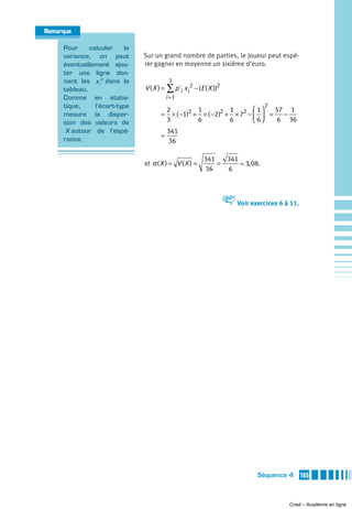 Remarque

     Pour     calculer     la
     variance, on peut          Sur un grand nombre de parties, le joueur peut espé-
     éventuellement ajou-       rer gagner en moyenne un sixième d’euro.
     ter une ligne don-
     nant les x i 2 dans le                 3
     tableau.                   V ( X ) = ∑ p 'i xi 2 − (E ( X ))2
     Comme en statis-                      i =1
     tique,     l’écart-type                                                      2
                                        2          1          1       ⎛ 1⎞  57 1
     mesure la disper-                 = × ( −1)2 + × ( −2)2 + × 72 − ⎜ ⎟ =   −
     sion des valeurs de                3          6          6       ⎝ 6⎠   6 36
      X autour de l’espé-                  341
                                       =
     rance.                                36

                                                          341   341
                                et σ( X ) = V ( X ) =         =     3, 08.
                                                          36    6



                                                                     V Voir exercices 6 à 11.




                                                                                Séquence 4      165



                                                                                          Cned – Académie en ligne
 