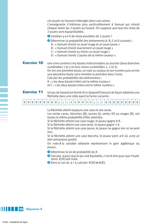 ces jouets se trouvent mélangés dans une caisse.
                                   L’enseignante s’intéresse plus particulièrement à Samuel qui choisit
                                   chaque matin les 2 jouets au hasard. On suppose que tous les choix de
                                   2 jouets sont équiprobables.
                                   ᕡ Combien y a-t-il de choix possibles de 2 jouets ?
                                   ᕢ Déterminer la probabilité des événements A, B, C et D suivants :
                                      A : « Samuel choisit un jouet rouge et un jouet jaune »
                                      B : « Samuel choisit exactement un jouet rouge »
                                      C : « Samuel choisit au moins un jouet rouge »
                                      D : « Samuel choisit 2 jouets de la même couleur ».

                   Exercice 10     Une urne contient cinq boules indiscernables au toucher (deux blanches
                                   numérotées 1 et 2 et trois noires numérotées 1, 2 et 3).
                                   On tire une première boule, on note sa couleur et son numéro puis on tire
                                   une deuxième boule sans remettre la première dans l’urne.
                                   Calculer les probabilités des événements :
                                   A : « les deux boules tirées ont la même couleur »
                                   et C : « les deux boules tirées ont le même numéro ».

                   Exercice 11     Un jeu de hasard est formé d’un dispositif lançant de façon aléatoire une
                                   fléchette dans une cible ayant la forme suivante :
                     B B B B B B B B B J        J   J   V V R R V V J          J   J     B B B B B B B B B

                                   La fléchette atteint toujours une case et une seule.
                                   Les trente cases, blanches (B), jaunes (J), vertes (V) ou rouges (R), ont
                                   toutes la même probabilité d’être atteintes.
                                   Si la fléchette atteint une case rouge, le joueur gagne 8 €.
                                   Si la fléchette atteint une case verte, le joueur gagne 5 €.
                                   Si la fléchette atteint une case jaune, le joueur ne gagne rien et ne perd
                                   rien.
                                   Si la fléchette atteint une case blanche, le joueur perd a € où a est un
                                   réel strictement positif.
                                   On note X la variable aléatoire représentant le gain algébrique du
                                   joueur.
                                   ᕡ Déterminer la loi de probabilité de X .
                                   ᕢ Calculer a pour que le jeu soit équitable, c’est-à-dire pour que l’espé-
                                      rance E ( X ) soit nulle.
                                   ᕣ Dans le cas où a = 1, calculer V ( X ) et σ( X ).




               168    Séquence 4



Cned – Académie en ligne
 
