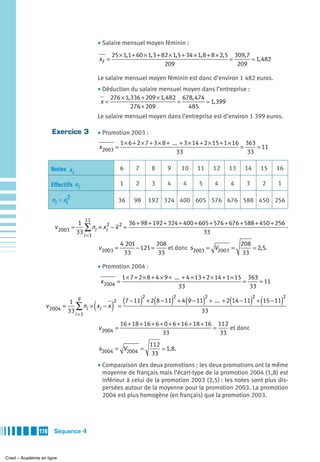 • Salaire mensuel moyen féminin :
                                                   25 × 1,1 + 60 × 1, 3 + 82 × 1,5 + 34 × 1, 8 + 8 × 2,5 309, 7
                                            xf =                                                        =       1, 482
                                                                           209                            209

                                            Le salaire mensuel moyen féminin est donc d’environ 1 482 euros.
                                            • Déduction du salaire mensuel moyen dans l’entreprise :
                                                276 × 1, 336 + 209 × 1, 482 678, 474
                                             x=                            =         1, 399
                                                         276 + 209            485
                                            Le salaire mensuel moyen dans l’entreprise est d’environ 1 399 euros.

                     Exercice 3             • Promotion 2003 :
                                                       1 × 6 + 2 × 7 + 3 × 8 + ... + 3 × 14 + 2 × 15 + 1 × 16 363
                                            x2003 =                                                          =    = 11
                                                                                 33                            33

                     Notes x i                         6     7      8      9      10   11        12   13   14      15     16

                     Effectifs ni                      1     2      3      4      4     5        4    4     3       2     1

                     ni × x i2                         36    98    192 324 400 605 576 676 588 450 256


                                  1 11                 36 + 98 + 192 + 324 + 400 + 605 + 576 + 676 + 588 + 450 + 256
                      v 2003 =       ∑ n × xi2 − x 2 =
                                 33 i =1 i                                          33
                                                                                                                     −

                                                       4 201         208                         208
                                            v 2003 =         − 121 =     et donc s2003 = V2003 =                  2,5.
                                                        33            33                          33

                                            • Promotion 2004 :
                                                        1 × 7 + 2 × 8 + 4 × 9 + ... + 4 × 13 + 2 × 14 + 1 × 15 363
                                             x2004 =                                                          =    = 11
                                                                                  33                            33

                                                        (        )2 (          )2 (         )2        (
                                               7 − 11 + 2 8 − 11 + 4 9 − 11 + ... + 2 14 − 11 + 15 − 11         )2 (       )2
                            1 9
                                        (          )
                                            2
                  v 2004 =     ∑ ni × xi − x =
                           33 i =1                                        33

                                                       16 + 18 + 16 + 6 + 0 + 6 + 16 + 18 + 16 112
                                            v 2004 =                                          =    et donc
                                                                         33                     33
                                                                   112
                                            s2004 = V2004 =               1, 8.
                                                                    33
                                            • Comparaison des deux promotions : les deux promotions ont la même
                                              moyenne de français mais l’écart-type de la promotion 2004 (1,8) est
                                              inférieur à celui de la promotion 2003 (2,5) : les notes sont plus dis-
                                              persées autour de la moyenne pour la promotion 2003. La promotion
                                              2004 est plus homogène (en français) que la promotion 2003.




               170    Séquence 4



Cned – Académie en ligne
 