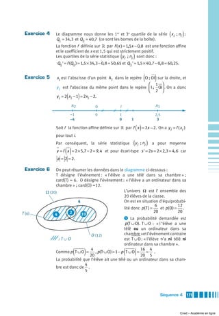 Exercice 4   Le diagramme nous donne les 1er et 3e quartile de la série xi  ; ni :       (          )
              Q1 = 34, 3 et Q3 = 40, 7 (ce sont les bornes de la boîte).
              La fonction f définie sur » par f ( x ) = 1,5x − 0, 8 est une fonction affine
              et le coefficient de x est 1,5 qui est strictement positif.
                                                         (        )
              Les quartiles de la série statistique y i  ; ni sont donc :
               Q1 ' = f (Q1 ) = 1,5 × 34, 3 − 0, 8 = 50, 65 et Q3 ' = 1,5 × 40, 7 − 0, 8 = 60,25.


 Exercice 5                                                                 (    )
               xi est l’abscisse d’un point Ai dans le repère O ; OI sur la droite, et
                                                                ⎛ 1 ⎞
               y i est l’abscisse du même point dans le repère ⎜ I ;  OI⎟ . On a donc
                                                                ⎝ 2 ⎠
                       (        )
               y i = 2 xi − 1 = 2xi − 2.

                           A2           0                I                       A1

                           –1           0               1                        2,5
                           –4                           0        1                3

                                                                      ( )
              Soit f la fonction affine définie sur » par f x = 2x − 2. On a y i = f ( xi )
              pour tout i.
              Par conséquent, la série statistique                (yi  ; ni )   a pour moyenne

                    ()
               y = f x = 2 × 5, 7 − 2 = 9, 4 et pour écart-type s ' = 2s = 2 × 2, 3 = 4, 6 car
               a = 2 = 2.

 Exercice 6   On peut résumer les données dans le diagramme ci-dessous :
              T désigne l’événement : « l’élève a une télé dans sa chambre » ;
              card(T) = 6. O désigne l’événement : « l’élève a un ordinateur dans sa
              chambre » ; card(O) =12.
         Ω (20)                                       L’univers Ω est l’ ensemble des
                                                      20 élèves de la classe.
                          4                           On est en situation d’équiprobabi-
                                                                          6           12
                                                      lité donc p( T ) =    et p( O) = .
T (6)                 2                                                  20           20
              4             10
                                                      ᕡ La probabilité demandée est
                                                       p(T ∪ O). T ∪ O : « l ‘élève a une
                                                      télé ou un ordinateur dans sa
                                 O (12)               chambre »et l’événement contraire
                                                      est T ∪ O : « l’élève n’a ni télé ni
                   ∩
                   ∩
                :T O
                                                      ordinateur dans sa chambre ».

                            (
              Comme p T ∪ O =
                                 4
                                20
                                    )                        (
                                    , p(T ∪ O) = 1 − p T ∪ O =
                                                                16 4
                                                                20 5
                                                                     )
                                                                    = .
              La probabilité que l’élève ait une télé ou un ordinateur dans sa cham-
                              4
              bre est donc de .
                              5




                                                                                      Séquence 4         171



                                                                                                    Cned – Académie en ligne
 