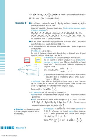 4 1
                                          Puis p( X ≥ 2) = p2 + p3 =     = et ( X < 2) étant l’événement contraire de
                                                                       8 2
                                                                                     1
                                          ( X ≥ 2) , on a p( X < 2) = 1 − p( X ≥ 2) = .
                                                                                     2
                      Exercice 9          ᕡ Il y a 6 jouets en tout. On note R , R , R les jouets rouges, J , J les
                                                                              1   2   3                    1 2
                                             jouets jaunes et B le jouet bleu.
                                             Les choix possibles de deux jouets sont (l’ordre entre les deux jouets
                                             n’est pas important) :
                                             { R1 ; R2 }, { R1 ; R3 }, { R1 ; J1 }, { R1 ; J2 }, { R1 ;B }, { R2 ; R3 }, { R2 ; J1 },
                                             { R2 ; J2 }, { R2 ;B }, { R3 ; J1 }, { R3 ; J2 }, { R3 ;B }, { J1 ; J2 }, { J1 ;B },{ J2 ; B }.
                                             Il y a donc en tout 15 choix possibles.
                                          ᕢ On est ici en situation d’équiprobabilité. L’univers Ω est l’ensemble
                                              des choix de deux jouets donc card Ω =15.
                                           a) On dénombre alors les choix de deux jouets avec 1 jouet rouge et un
                                              jouet jaune :
                                              1re méthode : « à la main ».
                                              On note 6 choix possibles (voir dans la liste ci-dessus) avec 1 jouet
                                              rouge et un jouet jaune donc card A = 6.
                                                               2e méthode : on utilise le principe multiplicatif.
                                     jouet           jouet     Il y a 3 façons de choisir un jouet rouge et pour cha-
                                    rouge            jaune
                                                               cune de ces façons, on a 2 façons de choisir un jouet
                                                       J1      jaune soit 3 × 2 = 6 façons de choisir un jouet rouge et
                                      R1               J2      un jouet jaune.
                                                       J1                             cardA 6 2
                                      R2               J2      On a ensuite p( A ) =        =    = .
                                                                                      cardΩ 15 5
                                                        J1
                                     R3
                                                        J2       b) 1re méthode (à la main) : on dénombre alors 9 choix
                                                                     possibles (les 6 précédents plus 3 choix avec 1
                                                                     rouge et 1 bleu).
                                            2e méthode : Il y a 3 façons de choisir un jouet rouge et pour chacune
                                            de ces façons, on a 3 façons de choisir un jouet jaune ou bleu soit
                                            3 × 3 = 9 façons de choisir exactement un jouet rouge.
                                                                               9 3
                                            Donc card B = 9 et p(B ) =            = .
                                                                              15 5
                                             ère
                                         c) 1 méthode : on fait une disjonction des cas :
                                            • SOIT Samuel choisit exactement un jouet rouge : on a trouvé 9 choix
                                              possibles.
                                            • SOIT Samuel choisit deux jouets rouges : il y a 3 choix possibles
                                              ({ R1 ; R2 }, { R1 ; R3 } et { R2 ; R3 }). Il y a donc (9 +3)=12 choix avec au
                                                                                         12 4
                                              moins un jouet rouge d’où p( C ) =              = .
                                                                                         15 5
                                                                   e
                     ̈ Attention lors du raisonnement            2 méthode : on dénombre l’événement contraire de
                     à ne pas compter plusieurs fois le          C. Ici, C : « Samuel ne choisit aucun jouet rouge ».
                     même choix.                                 Il y a 3 choix possibles avec aucun jouet rouge :
                                                                 { J1 ; J2 }, { J1 ; B} et { J2 ; B}.
                                                                                   3 1
                                                                 Donc p( C ) =        = et p(C ) = 1 − p(C ) = 1 − 1 = 4 .
                                                                                  15 5                             5 5


               174     Séquence 4



Cned – Académie en ligne
 