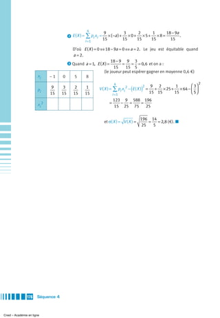 4
                                                               9              3        2        1        18 − 9a
                                                                                                          8
                                        ᕢ E(X ) =   ∑ pi xi = 15 × ( −a ) + 15 × 0 + 15 × 5 + 15 × 8 =     15
                                                                                                                 .
                                                    i =1

                                       D’où E ( X ) = 0 ⇔ 18 − 9a = 0 ⇔ a = 2. Le jeu est équitable quand
                                       a = 2.
                                     ᕣ Quand a = 1, E ( X ) =
                                                              18 − 9 9 3
                                                                    =    = = 0, 6 et on a :
                                                               15     15 5
                                                         (le joueur peut espérer gagner en moyenne 0,6 €)
                       xi     –1   0    5     8
                                                                        4                                               2
                                                                                                                 ⎛ 3⎞
                      pi
                               9    3       2        1
                                                                                  (
                                                            V ( X ) = ∑ pi xi 2 − E ( X ) =)
                                                                                           2    9 2       1
                                                                                                 + × 25 + × 64 − ⎜ ⎟
                                                                                               15 15     15      ⎝ 5⎠
                              15   15      15       15                 i =1
                                                                       123 9 588 196
                       xi 2                                        =      − =   =
                                                                       15 25 75   25

                                                                                       196 14
                                                               et σ( X ) = V ( X ) =       =   = 2, 8 (€). ■
                                                                                        25   5




               176    Séquence 4



Cned – Académie en ligne
 
