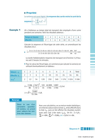 a   Propriété
                    La variance est aussi égale à la moyenne des carrés moins le carré de la
                                          p
                                     1            2
                    moyenne V =         ∑ n x2 − x .
                                     n i =1 i i


Exemple 1           On s’intéresse au temps total de transport des employés d’une usine
                    pendant une semaine. Voici les résultats obtenus :

                     Temps en heures                      1    2    3        4     5     6       7       8
                     Effectifs                            2    3    6        8     10    15      24     16

                    Calculer la moyenne et l’écart-type de cette série, en arrondissant les
                    résultats à 0,1.
                            2 × 1 + 3 × 2 + 6 × 3 + 8 × 4 + 10 × 5 + 15 × 6 + 24 × 7 + 16 × 8 494 247
                    ̈ x=                                                                     =   =    5, 9.
                                            2 + 3 + 6 + 8 + 10 + 15 + 24 + 16                  84 42

                        La durée hebdomadaire moyenne de transport est d’environ 5,9 heu-
                        res soit 5 heures 54 minutes.
                    ̈ Pour le calcul de l’écart-type, on commence par calculer la variance en
                        utilisant éventuellement un tableau :


Valeurs x i         1       2         3               4        5        6         7          8        Total

Effectifs ni        2       3         6               8       10        15        24      16           84

 ni x i 2           2       12       54           128         250   540          1 176   1 024        3 186

                                              2
                          3 186 ⎛ 247 ⎞   531 61 009 5 897
                    V=         −⎜     ⎟ = 14 − 1 764 = 1 764 3, 3 et
                           84   ⎝ 42 ⎠
                                 5 897
                    s= V =                    1, 8.
                                 1 764


   Remarque

            Dans le cas d’un
                                              Avec une calculatrice, on se met en mode statistique ;
            caractère quantita-
                                              on entre les valeurs dans la liste L1 et les effectifs dans
            tif continu, on prend
                                              la liste L2 , puis on fait afficher les résultats numéri-
            pour valeurs les cen-
            tres des classes.                 ques avec Calc 1-Var stats L1,L2 . On lit : x 5, 9 ;
                                               ∑ x = 494 ; ∑ x 2 = 3186 ; σx 1,8 et n = 84.



                                                                                          Séquence 4          153



                                                                                                         Cned – Académie en ligne
 