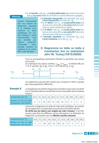 ̈ Le 3e quartile, noté
                                       Q3 , est la plus petite valeur des termes de la série
 Remarques
                  telle qu’au moins 75 % des données lui soient inférieures ou égales.
                                  ̈ L’intervalle interquartile est l’intervalle ⎡Q  ; Q ⎤ .
                                                                                 ⎣ 1 3⎦
       L’écart interquartile         L’écart interquartile est le réel Q3 − Q1.
                                   ̈ Le 1 décile, noté d , est la plus petite valeur des
                                           er
       est une mesure de                                    1
       dispersion associée            termes de la série telle qu’au moins 10 % des don-
       à la médiane pour              nées lui soient inférieures ou égales.
                                  ̈ Le 9e décile, noté d , est la plus petite valeur des
       résumer     la    série                              9
       statistique. Ce cou-          termes de la série telle qu’au moins 90 % des don-
       ple (médiane ; écart          nées lui soient inférieures ou égales.
                                  ̈ L’intervalle interdécile est l’intervalle ⎡d  ; d ⎤ .
       interquartile)    n’est                                                   ⎣ 1 9⎦
       pas     sensible   aux        L’écart interdécile est le réel d9 − d1.
        valeurs      extrêmes.
        L’intervalle      inter-
        quartile contient la
        médiane et au moins              3. Diagramme en boîte ou boîte à
        50 % des données.                   moustaches due au statisticien
                                            John W. Tuckey (1915-2000)
                   C’est un outil graphique permettant d’étudier la répartition des valeurs
                   d’une série.
                   On y fait figurer les valeurs extrêmes x min et x max , la médiane Me, les
                   1er et 3e quartiles Q1 et Q3 , et les 1er et 9e déciles d1 et d9 :
                            Q1       Me           Q3
xmin          d1                                                  d9              xmax


                                                                                           axe
                                                                                         gradué
                   Ces diagrammes peuvent être utilisés pour comparer le même caractère
                   pour deux populations différentes.

Exemple 2          La température est relevée chaque heure pendant 4 jours dans une forêt.
                   Les 97 résultats obtenus ont été triés et sont rassemblés dans le tableau
                   suivant :
Température (en °C)         14,5 15 15,5 16 16,5 17 17,5 18 18,5 19 19,5
Nombre de fois où cette
                              5      7      10   12    15   10   11    9    7      7      4
température a été relevée
                   Construire le diagramme en boîte de cette série statistique, les extrémi-
                   tés du diagramme correspondant aux premier et neuvième déciles.
                   On vérifie que les valeurs sont rangées par ordre croissant. Il est inté-
                   ressant, pour faire les différents calculs nécessaires à la réalisation du
                   diagramme, de travailler avec les effectifs cumulés croissants.
Température (en °C)          14,5 15 15,5 16 16,5 17 17,5 18 18,5 19 19,5
Nombre de fois où cette
                                 5   7      10   12    15   10   11     9    7      7      4
température a été relevée



                                                                                Séquence 4        155



                                                                                           Cned – Académie en ligne
 