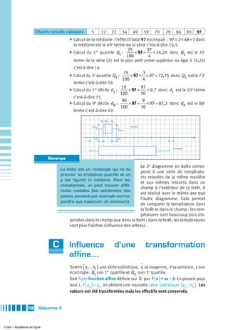Effectifs cumulés croissants         5           12    22           34     49      59   70    79      86     93       97
                                                                                                 97 = 2 × 48 + 1 donc
                                         ̈ Calcul de la médiane : l’effectif total 97 est impair :
                                           la médiane est le 49e terme de la série c’est-à-dire 16,5.
                                                                         25         97
                                                                    1 100 × 97 = 4 = 24,25 donc Q1 est le 25
                                         ̈ Calcul du 1er quartile Q :                                               e


                                           terme de la série (25 est le plus petit entier supérieur ou égal à 24,25)
                                           c’est-à-dire 16.
                                                                                          75       3
                                         ̈ Calcul du 3e quartile             Q3 :            × 97 = × 97 = 72, 75 donc Q3 est le 73e
                                                                                         100       4
                                           terme c’est-à-dire 18.
                                                                                        10        97
                                         ̈ Calcul du 1er décile             d1 :           × 97 =    = 9, 7 donc d1 est le 10e terme
                                                                                       100        10
                                           c’est-à-dire 15.
                                                                     90         9
                                         ̈ Calcul du 9e décile d9 :     × 97 =    × 97 = 87, 3 donc d9 est le 88e
                                                                    100        10
                                           terme c’est-à-dire 19.

                                                                      Q1 Me Q3
                                                                 d1              d9
                                                          xmin                                (forêt)
                                                                                      xmax


                                                              14,5                19,5
                                                     13          15 16      18 19                                  31 32

                                                                                                                        (champ)


                            Remarque
                                                                               Le 2e diagramme en boîte corres-
                                   La boîte est un rectangle qui va du
                                                                               pond à une série de températu-
                                   premier au troisième quartile et on
                                                                               res relevées de la même manière
                                   y fait figurer la médiane. Pour les
                                                                               et aux mêmes instants dans un
                                   moustaches, on peut trouver diffé-
                                                                               champ à l’extérieur de la forêt. Il
                                   rents modèles (les extrémités des
                                                                               est réalisé avec le même axe que
                                   pattes peuvent par exemple corres-
                                                                               l’autre diagramme. Cela permet
                                   pondre aux maximum et minimum).
                                                                               de comparer la température dans
                                                                               la forêt et dans le champ : les tem-
                                                                               pératures sont beaucoup plus dis-
                                         persées dans le champ que dans la forêt ; dans la forêt, les températures
                                         sont plus fraîches (influence des arbres).



                               C        Influence d’une transformation
                                        affine…
                                        Soient ( xi  ; ni ) une série statistique, x sa moyenne, V sa variance, s son
                                         écart-type, Q1 son 1er quartile et Q3 son 3e quartile.
                                                                                                             ( )
                                         Soit f une fonction affine définie sur » par f x = ax + b . En posant pour
                                                    ( )
                                         tout i, f xi = y i , on obtient une nouvelle série statistique y i  ; ni . Les      (         )
                                         valeurs ont été transformées mais les effectifs sont conservés.


               156    Séquence 4



Cned – Académie en ligne
 