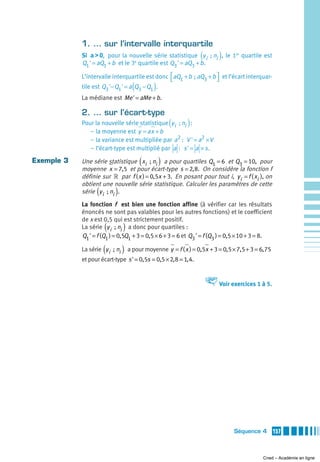 1. … sur l’intervalle interquartile
                                                               (        )
            Si a > 0, pour la nouvelle série statistique y i  ; ni , le 1er quartile est
            Q1 ' = aQ1 + b et le 3e quartile est Q3 ' = aQ3 + b.

            L’intervalle interquartile est donc ⎡aQ1 + b  ; aQ3 + b ⎤ et l’écart interquar-
                                                ⎣                   ⎦
                                  (        )
            tile est Q3 '− Q1 ' = a Q3 − Q1 .
            La médiane est Me ' = aMe + b.

            2. … sur l’écart-type
                                                   (     )
            Pour la nouvelle série statistique y i  ; ni :
               – la moyenne est y = ax + b
               – la variance est multipliée par a2 : V ' = a2 × V
               – l’écart-type est multiplié par a : s ' = a × s .

Exemple 3                             (        )
            Une série statistique xi  ; ni a pour quartiles Q1 = 6 et Q3 = 10, pour
            moyenne x = 7,5 et pour écart-type s = 2, 8. On considère la fonction f
            définie sur » par f ( x ) = 0,5x + 3. En posant pour tout i, y i = f ( xi ), on
            obtient une nouvelle série statistique. Calculer les paramètres de cette
                  (       )
            série y i  ; ni .
            La fonction f est bien une fonction affine (à vérifier car les résultats
            énoncés ne sont pas valables pour les autres fonctions) et le coefficient
            de x est 0,5 qui est strictement positif.
                      (       )
            La série y i  ; ni a donc pour quartiles :
            Q1 ' = f (Q1 ) = 0,5Q1 + 3 = 0,5 × 6 + 3 = 6 et Q3 ' = f (Q3 ) = 0,5 × 10 + 3 = 8.

                      (       )
            La série y i  ; ni a pour moyenne y = f ( x ) = 0,5x + 3 = 0,5 × 7,5 + 3 = 6, 75
            et pour écart-type s ' = 0,5s = 0,5 × 2, 8 = 1, 4.


                                                                   V Voir exercices 1 à 5.




                                                                             Séquence 4          157



                                                                                          Cned – Académie en ligne
 