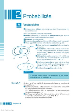 2 Probabilités
                            A      Vocabulaire
                                   ᕡ Une expérience aléatoire est une épreuve dont l’issue ne peut être
                                       connue à l’avance.
                                 Lors d’une expérience aléatoire, on appelle :
                                 ᕢ Univers : l’ensemble Ω de toutes les éventualités (issues, résultats
                                   possibles) de l’expérience aléatoire réalisée.
                                 ᕣ Evénement : une partie de Ω .
                                 ᕤ Evénement élémentaire : un événement formé d’une seule éventualité.
                                 ᕥ Ω est appelé l’événement certain (qui se produit à coup sûr).
                              Ω                     ᕦ ∅ est l’événement impossible (qui ne peut pas se
                                            A∪B       produire).
                                                    ᕧ La réunion des événements A et B est l’événement :
                                                       A ∪ B et il est formé de toutes les éventualités qui
                                                      appartiennent à A ou à B (et peuvent donc appar-
                                                      tenir à A et à B).
                                                    ᕨ L’intersection des événements A et B est l’événe-
                             A∩B      B               ment A ∩ B et il est formé de toutes les éventuali-
                       A
                                        Ω             tés qui appartiennent à la fois à A et à B.
                                                       ᕩ L’événement contraire de A est noté A et il est
                                                         formé de toutes les éventualités de Ω qui ne sont
                                                         pas dans A. On a : A ∪ A = Ω et A ∩ A = ∅.
                                   A          A
                                                       µ A et B sont incompatibles si A ∩ B = ∅ .

                                       Remarque

                                             Le nombre d’éventualités d’un événement A est appelé
                                             cardinal de A et se note card A.



                     Exemple 4     On lance un dé non pipé à six faces et on s’intéresse au numéro de la
                                   face supérieure.
                                   ᕡ Décrire l’univers lié à cette expérience puis donner les éventualités
                                      qui composent les événements suivants :
                                      A : « obtenir un nombre pair » ; B : « obtenir 4 » ; C : « obtenir un nom-
                                      bre supérieur ou égal à 3 ».
                                   ᕢ Décrire par une phrase les événements suivants et déterminer les
                                      éventualités qui les composent : A ∪ C , A ∩ C , A , C .
                                     Que peut-on dire des événements B et A ?


               158    Séquence 4



Cned – Académie en ligne
 