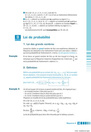 ᕡ On a Ω = {1 ;2 ; 3 ; 4 ; 5 ; 6 } ; card Ω = 6.
              A = {2 ; 4 ; 6 } ; card A = 3. B = {4 }.C’est un événement élémentaire.
              De même, C = {3 ; 4 ; 5 ; 6} .
            ᕢ A ∪ C : « obtenir un nombre pair ou supérieur ou égal à 3 » ;
            A∪C = {2 ; 3 ; 4 ; 5 ; 6} et A ∩ C : « obtenir un nombre pair et supérieur
            ou égal à 3 » ; A ∩ C = {4 ; 6}. De plus A : « obtenir un nombre impair » ;
            A = {1 ; 3 ; 5} et C : « obtenir un nombre inférieur ou égal à 2 » ;
            C = {1 ; 2}.
              Les événements B et A sont incompatibles car A ∩ B = ∅.



      B     Loi de probabilité

            1. Loi des grands nombres
            Lorsqu’on répète un grand nombre de fois une expérience aléatoire, la
            fréquence de réalisation d’un événement A tend vers une valeur « idéale »
            qui est la probabilité de l’événement A : c’est la « loi des grands nombres ».
Exemple     Si on lance un grand nombre de fois un dé non truqué à 6 faces, on
                                                                          1
            remarque que la fréquence moyenne d’apparition du 2 tend vers   qui
                                                                          6
            est la probabilité de l’événement « obtenir 2 ».


            2. Définition
            Définir une probabilité sur un univers Ω = {e1  ; e2  ; ... ; en } lié à une expé-
            rience aléatoire, c’est associer à toute éventualité ei de Ω un nombre
             pi appelé probabilité de l’événement élémentaire { ei } tel que :
                                                                       n
            pour tout i ∈{1,…,n }, 0 ≤ p ≤ 1 et p1 + p2 + ... + pn = ∑ pi = 1 .
                                        i
                                                                      i=1

Exemple 5   Un dé est truqué. On le lance un grand nombre de fois. On s’aperçoit que :
            – le 6 tombe environ 3 fois plus que le 1
            – le 4 et le 5 tombent chacun deux fois plus que le 1
            – le 2 et le 3 tombent chacun autant de fois que le 1.
            Proposer un modèle de loi de probabilité pour cette expérience.
            On a Ω = {1 ; 2 ; 3 ; 4  ; 5 ; 6}.
            On note pi = p({i }). D’après l’énoncé, on a : p6 = 3p1 ; p4 = p5 = 2p1 et
            p2 = p3 = p1 .
                        6
                                                               1
            De plus,   ∑ pi = 1 donne : 10p1 = 1 soit p1 = 10 .
                       i =1
            La loi de probabilité peut donc être résumée par le tableau suivant :



                                                                             Séquence 4          159



                                                                                          Cned – Académie en ligne
 