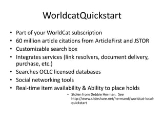 WorldCat Local “quick start” Part of your WorldCat subscription60 million article citations from ArticleFirst and JSTORCustomizable search boxIntegrates services (link resolvers, document delivery, purchase, etc.)Searches OCLC licensed databasesSocial networking toolsReal-time item availability & Ability to place holdsStolen from Debbie Herman.  See http://www.slideshare.net/hermand/worldcat-local-quickstart
