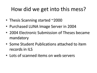 How did we get into this mess?Thesis Scanning started ~2000Purchased LUNA Image Server in 20042004 Electronic Submission of Theses became mandatorySome Student Publications attached to item records in ILSLots of scanned items on web servers