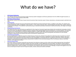 What do we have?CCSU Student PublicationsThis collection features Central Connecticut State University student newspapers and literary publications from the 1940s through the present, as well as a selection of Dial Yearbooks (1926-1996). CCSU Theses & DissertationsThis collection contains the full text of select Central Connecticut State University master's theses, dissertations, and special projects submitted since 2002.GLBTQ Archives These videotaped interviews form part of the Gender Equity Collections housed at the Burritt Library. In addition to the videos, the collection also includes manuscripts, letters, photographs, books, buttons, T- shirts, videos, postcards, flyers, and periodicals by and about Gays, Lesbians, Bisexuals, Transgendered and Queer. The collection is particularly strong in materials by and about Connecticut's GLBTQ communities, and religion and the gay community. O'Neill Archives Oral HistoriesThe O'Neill and Lemon Law oral histories are significant for their impact on Connecticut governing initiatives that reverberated nationwide, of which the seminal Lemon Law legislation, designed to protect consumers from fraud and abuse by auto manufacturers, is a prime example. The interviews also focus on the administration of Connecticut Governor William A. O'Neill (1980-1990), whose humanitarian and environmental policies were notable for the era. During his tenure Governor O'Neill tackled a myriad of issues, from clean drinking water and assistance for the mentally challenged to appointing the first female Chief Justice of Connecticut's Supreme Court.Polish American PamphletsSince its establishment in 1986 the Connecticut Polish American Archives has collected many ephemeral publications that are placed in its vertical file. Materials include anniversary booklets, convention materials, programs of concerts, celebrations, reunions, dedications, dinners, balls, and testimonials. These publications may contain historical essays, photographs, and membership lists. A significant part of many of these pamphlets is devoted to advertisements by local businesses and prominent members of the community along with lists of contributors, donors, committee members, and congratulatory letters.Veterans History ProjectThis project collects oral histories along with war documents from American veterans and the civilians who actively supported them during World Wars I and II, the Korean War, the Vietnam Conflict, the Persian Gulf War, and the Afghanistan and Iraq Conflicts. The Veterans History Project is sponsored by the Center for Public Policy and Social Research and the Burritt Library at Central Connecticut State University in partnership with the American Folklife Center, Library of Congress. The materials in this collection add a human face to the challenges, triumphs and tragedies of war and serve as teaching and research tools for the general public, scholars, faculty and students worldwide.