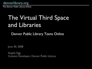The Virtual Third Space and Libraries June 30, 2008 Angela Sigg Content Developer, Denver Public Library denverlibrary.org The Denver Public Library Online Denver Public Library Teens Online 