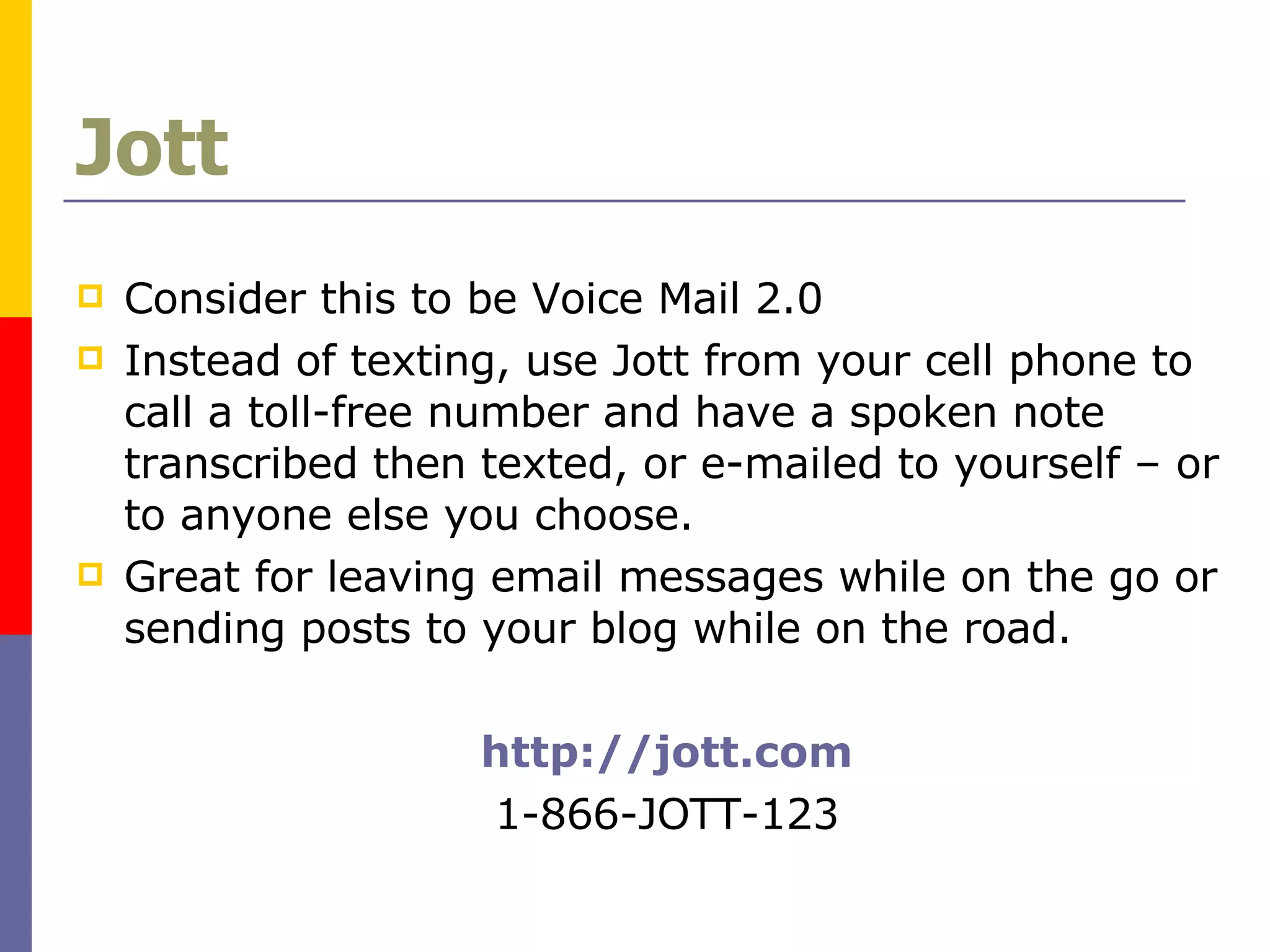 Jott Consider this to be Voice Mail 2.0 Instead of texting, use Jott from your cell phone to call a toll-free number and have a spoken note transcribed then texted, or e-mailed to yourself – or to anyone else you choose.  Great for leaving email messages while on the go or sending posts to your blog while on the road. http://jott.com 1-866-JOTT-123 