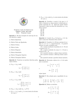 Primeira Lista de Exerc´ıcios
´Algebra Linear Aplicada
Prof. Flausino Lucas
Quest˜ao 1. Dˆe dois exemplos de cada tipo de ma-
triz descrito a seguir:
a) Matriz Quadrada.
b) Matriz Nula n˜ao Quadrada.
c) Matriz Coluna.
d) Matriz Linha.
e) Matriz Diagonal.
f) Matriz Identidade.
g) Matriz Triangular Superior.
h) Matriz Triangular Inferior.
Quest˜ao 2. Construa as matrizes descritas pelas
regras abaixo:
a) A2×3 = (aij) onde
aij =
1, se i = j
2, se i = j
b) B5×2 = (bij) onde
bij =
1, se i = j
i
j , se i = j
c) C4×3 = (cij) onde
cij =



2j − i, se i > j
2j + i, se i < j
0, se i = j
d) D3×3 = (dij) onde dij =
√
i + j
e) E4×4 = (eij) onde eij ´e o resto inteiro da divis˜ao
de j por i.
f) F4×2 = (fij) onde fij ´e o resto inteiro da divis˜ao
de i por j.
Quest˜ao 3. Considere a matriz A do tipo 4 × 5
onde o elemento aij dessa matriz ´e obtido pela se-
guinte express˜ao 3i + 3j. Qual das op¸c˜oes abaixo
representa o valor da soma dos elementos a31 e a33
dessa matriz?
(A) 40
(B) 30
(C) 20
(D) 24
(E) 26
Quest˜ao 4. A matriz A2×2 ´e tal que aij = 2i+3j.
qual a soma dos elementos dessa matriz?
Quest˜ao 5. Considere A e B duas matrizes de or-
dem 2 × 2 e 2 × 1, respectivamente. ´E poss´ıvel
aﬁrmar de modo verdadeiro que:
(A) a matriz resultado do produto de A · B ser´a
a mesma de B · A.
(B) a matriz resultado da soma A + B ser´a a
mesma de B + A.
(C) ´e poss´ıvel calcular a adi¸c˜ao dessas matrizes.
(D) ´e poss´ıvel calcular a diferen¸ca dessas matri-
zes.
(E) ´e poss´ıvel calcular o produto dessas matrizes.
Quest˜ao 6. Determine valores de a e b de modo
que as matrizes:
A =
a + b a − b
1 3
e
B =
3 −1
1 3
sejam iguais
Quest˜ao 7. Dar solu¸c˜ao para a igualdade de ma-
trizes:
2x + 4 6 + 4y
2x + 4z 2y − 1
=
6 14
14 3
Quest˜ao 8. Dadas as matrizes:
A =
2 0 1
−2 1 3
B =
−2 0 1
1 1 2
1
 