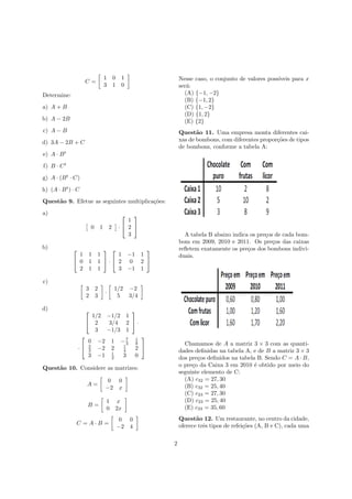 C =
1 0 1
3 1 0
Determine:
a) A + B
b) A − 2B
c) A − B
d) 3A − 2B + C
e) A · Bt
f) B · Ct
g) A · (Bt
· C)
h) (A · Bt
) · C
Quest˜ao 9. Efetue as seguintes multiplica¸c˜oes:
a)
0 1 2 ·


1
2
3


b) 

1 1 1
0 1 1
2 1 1

 ·


1 −1 1
2 0 2
3 −1 1


c)
3 2
2 3
·
1/2 −2
5 3/4
d) 

1/2 −1/2 1
2 3/4 2
3 −1/3 1

 ·
·


0 −2 1 −7
3
1
8
2
3 −2 2 1
4 2
3 −1 1
2 3 0


Quest˜ao 10. Considere as matrizes:
A =
0 0
−2 x
B =
1 x
0 2x
C = A · B =
0 0
−2 4
Nesse caso, o conjunto de valores poss´ıveis para x
ser´a:
(A) {−1, −2}
(B) {−1, 2}
(C) {1, −2}
(D) {1, 2}
(E) {2}
Quest˜ao 11. Uma empresa monta diferentes cai-
xas de bombons, com diferentes propor¸c˜oes de tipos
de bombons, conforme a tabela A:
A tabela B abaixo indica os pre¸cos de cada bom-
bom em 2009, 2010 e 2011. Os pre¸cos das caixas
reﬂetem exatamente os pre¸cos dos bombons indivi-
duais.
Chamamos de A a matriz 3 × 3 com as quanti-
dades deﬁnidas na tabela A, e de B a matriz 3 × 3
dos pre¸cos deﬁnidos na tabela B. Sendo C = A · B,
o pre¸co da Caixa 3 em 2010 ´e obtido por meio do
seguinte elemento de C:
(A) c32 = 27, 30
(B) c32 = 25, 40
(C) c23 = 27, 30
(D) c23 = 25, 40
(E) c33 = 35, 60
Quest˜ao 12. Um restaurante, no centro da cidade,
oferece trˆes tipos de refei¸c˜oes (A, B e C), cada uma
2
 