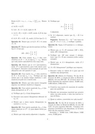 Ent˜ao tr(A) = a11 + ... + ann =
n
i=1 aii. Mostre
que:
a) tr(A) = tr(At
)
b) tr(k · A) = k · tr(A), onde k ∈ R
c) tr(A + B) = tr(A) + tr(B), sendo A, B do tipo
n × n.
d) tr(A · B) = tr(B · A), sendo A, B do tipo 2 × 2.
Quest˜ao 16. Mostre que, se tr(A · At
) = 0, ent˜ao
A = 0.
Quest˜ao 17. Mostre que n˜ao h´a matrizes A, B am-
bas 2 × 2 tais que:
AB − BA =
1 0
0 1
Quest˜ao 18. Uma matriz An×n ´e dita anti-
sim´etrica se At
= −A, ou seja aij = −aji. Mostre
que toda matriz anti-sim´etrica tem tra¸co nulo.
Quest˜ao 19. Mostre que se A ´e anti-sim´etrica,
ent˜ao Ak
´e anti-sim´etrica para todo inteiro posi-
tivo ´ımpar k. Encontre contra-exemplo de que esta
aﬁrmativa n˜ao vale quando k ´e par.
Quest˜ao 20. Uma matriz An×n ´e dita sim´etrica
se At
= A, ou seja aij = aji. Veriﬁque que uma
matriz que ´e ao mesmo tempo sim´etrica e anti-
sim´etrica s´o pode ser a matriz nula.
Quest˜ao 21. Mostre que toda matriz triangular
superior (ou inferior) sim´etrica ´e diagonal.
Quest˜ao 22. Uma matriz quadrada An×n ´e cha-
mada idempotente se A2
= A.
a) Veriﬁque que In e 0 s˜ao idempotentes.
b) Encontre uma matriz idempotente diferente de
In e 0.
c) Mostre que a ´unica matriz idempotente in-
vert´ıvel n × n ´e In.
Quest˜ao 23. Uma matriz quadrada An×n ´e cha-
mada nilpotente se Ak
= 0, para algum inteiro po-
sitivo k.
a) Mostre que toda matriz nilpotente ´e singular.
b) Veriﬁque que
A =


0 1 1
0 0 1
0 0 0


´e nilpotente.
c) Se A ´e nilpotente, mostre que (In − A) ´e in-
vert´ıvel.
Sugest˜ao: Encontre (In − A)−1
nos casos em
que Ak
= 0, k = 1, 2, ... e veriﬁque o padr˜ao.
Quest˜ao 24. Sejam A, B matrizes n × n idempo-
tentes
a) Mostre que, se A e B comutam (AB = BA),
ent˜ao AB ´e idempotente.
b) Veriﬁque que AB nem sempre ´e idempo-
tente caso A e B n˜ao comutem.(exiba contra-
exemplo)
c) Mostre que, se A ´e idempotente, ent˜ao At
´e
idempotente.
d) A + B ´e idempotente? justiﬁque sua resposta.
e) Encontre todos os valores de k para que kA
tamb´em seja idempotente.
Quest˜ao 25 (Matriz de Cˆambio). No dia 28 de
fevereiro de 2014, a cota¸c˜ao do d´olar no Brasil foi
R$2,35 e do euro R$ 3,22. `As 12 horas desse dia,
Pedro dispunha dos seguintes valores: 10.000 reais,
5.000 d´olares, 2.000 euros.
a) Construa uma matriz de convers˜ao de moedas
para este problema.
b) Desenhe um mecanismo matricial que permita
saber, em cada moeda, o valor das reservas to-
tais de Pedro.
c) Quais os valores, convertidos em cada moeda?
Quest˜ao 26. No dia 28 de fevereiro de 2014, a
cota¸c˜ao do d´olar no Brasil foi R$2,35, do euro R$
3,22 e do peso argentino R$ 0,30 . Considere trˆes
pequenos investidores que dispunham, `as 12 horas
desse dia dos seguintes valores:
Investidor 1: 10.000 reais, 5.000 d´olares, 2.000
euros, 15.000 pesos.
4
 
