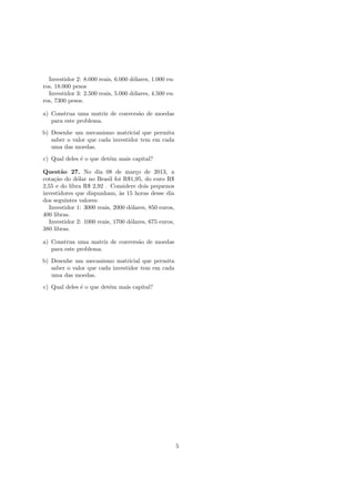 Investidor 2: 8.000 reais, 6.000 d´olares, 1.000 eu-
ros, 18.000 pesos
Investidor 3: 2.500 reais, 5.000 d´olares, 4.500 eu-
ros, 7300 pesos.
a) Construa uma matriz de convers˜ao de moedas
para este problema.
b) Desenhe um mecanismo matricial que permita
saber o valor que cada investidor tem em cada
uma das moedas.
c) Qual deles ´e o que det´em mais capital?
Quest˜ao 27. No dia 08 de mar¸co de 2013, a
cota¸c˜ao do d´olar no Brasil foi R$1,95, do euro R$
2,55 e do libra R$ 2,92 . Considere dois pequenos
investidores que dispunham, `as 15 horas desse dia
dos seguintes valores:
Investidor 1: 3000 reais, 2000 d´olares, 850 euros,
400 libras.
Investidor 2: 1000 reais, 1700 d´olares, 675 euros,
380 libras.
a) Construa uma matriz de convers˜ao de moedas
para este problema.
b) Desenhe um mecanismo matricial que permita
saber o valor que cada investidor tem em cada
uma das moedas.
c) Qual deles ´e o que det´em mais capital?
5
 