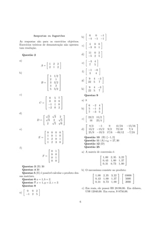 Respostas ou Sugest~oes
As respostas s˜ao para os exerc´ıcios objetivos.
Exerc´ıcios te´oricos de demonstra¸c˜ao n˜ao apresen-
tam resolu¸c˜ao.
Quest˜ao 2
a)
A =
1 2 2
2 1 2
b)
B =






1 1/2
2 1
3 3/2
4 2
5 5/2






c)
C =




0 5 7
0 0 8
−1 1 0
−2 0 2




d)
D =


√
2
√
3 2√
3 2
√
5
2
√
5
√
6


e)
E =




0 0 0 0
1 0 1 0
1 2 0 1
1 2 3 0




f)
F =




0 1
0 0
0 1
0 0




Questao 3 (B) 30
Questao 4 30
Questao 5 (E) ´e poss´ıvel calcular o produto des-
sas matrizes.
Questao 6 a = 1, b = 2.
Questao 7 x = 1, y = 2, z = 3
Questao 8
a)
0 0 2
−1 2 5
b)
6 0 −1
−4 −1 −1
c)
4 0 0
−3 0 1
d)
11 0 2
−5 2 5
e)
−3 4
7 5
f)
−1 −6
3 4
g)
9 4 −3
22 5 7
h)
9 4 −3
22 5 7
Questao 9
a) 8
b)


6 −2 4
5 −1 3
7 −3 5


c)
23/2 15/2
16 25/4
d)


8/3 −1 0 41/24 −15/16
13/2 −15/2 9/2 72/48 7/4
25/9 −19/3 17/6 −49/12 −7/24


Quest˜ao 10 (B) {−1, 2}
Quest˜ao 11 (A) c32 = 27, 30
Quest˜ao 12 (D)
Quest˜ao 25
a) A matriz de convers˜ao ´e:


1, 00 2, 35 3, 22
0, 43 1, 00 1, 37
0, 31 0, 73 1, 00


b) O mecanismo consiste no produto:


1, 00 2, 35 3, 22
0, 43 1, 00 1, 37
0, 31 0, 73 1, 00

 ·


10000
5000
2000


c) Em reais, ele possui R$ 28190,00. Em d´olares,
US$ 12040,00. Em euros, $ 8750,00.
6
 