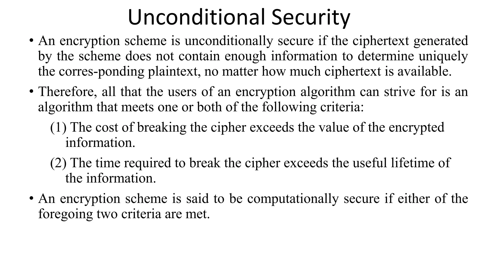 Unconditional Security
• An encryption scheme is unconditionally secure if the ciphertext generated
by the scheme does not contain enough information to determine uniquely
the corres-ponding plaintext, no matter how much ciphertext is available.
• Therefore, all that the users of an encryption algorithm can strive for is an
algorithm that meets one or both of the following criteria:
(1) The cost of breaking the cipher exceeds the value of the encrypted
information.
(2) The time required to break the cipher exceeds the useful lifetime of
the information.
• An encryption scheme is said to be computationally secure if either of the
foregoing two criteria are met.
 