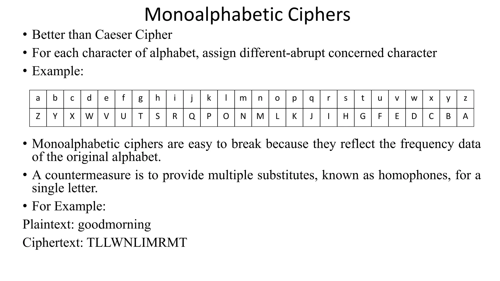 Monoalphabetic Ciphers
• Better than Caeser Cipher
• For each character of alphabet, assign different-abrupt concerned character
• Example:
• Monoalphabetic ciphers are easy to break because they reflect the frequency data
of the original alphabet.
• A countermeasure is to provide multiple substitutes, known as homophones, for a
single letter.
• For Example:
Plaintext: goodmorning
Ciphertext: TLLWNLIMRMT
a b c d e f g h i j k l m n o p q r s t u v w x y z
Z Y X W V U T S R Q P O N M L K J I H G F E D C B A
 