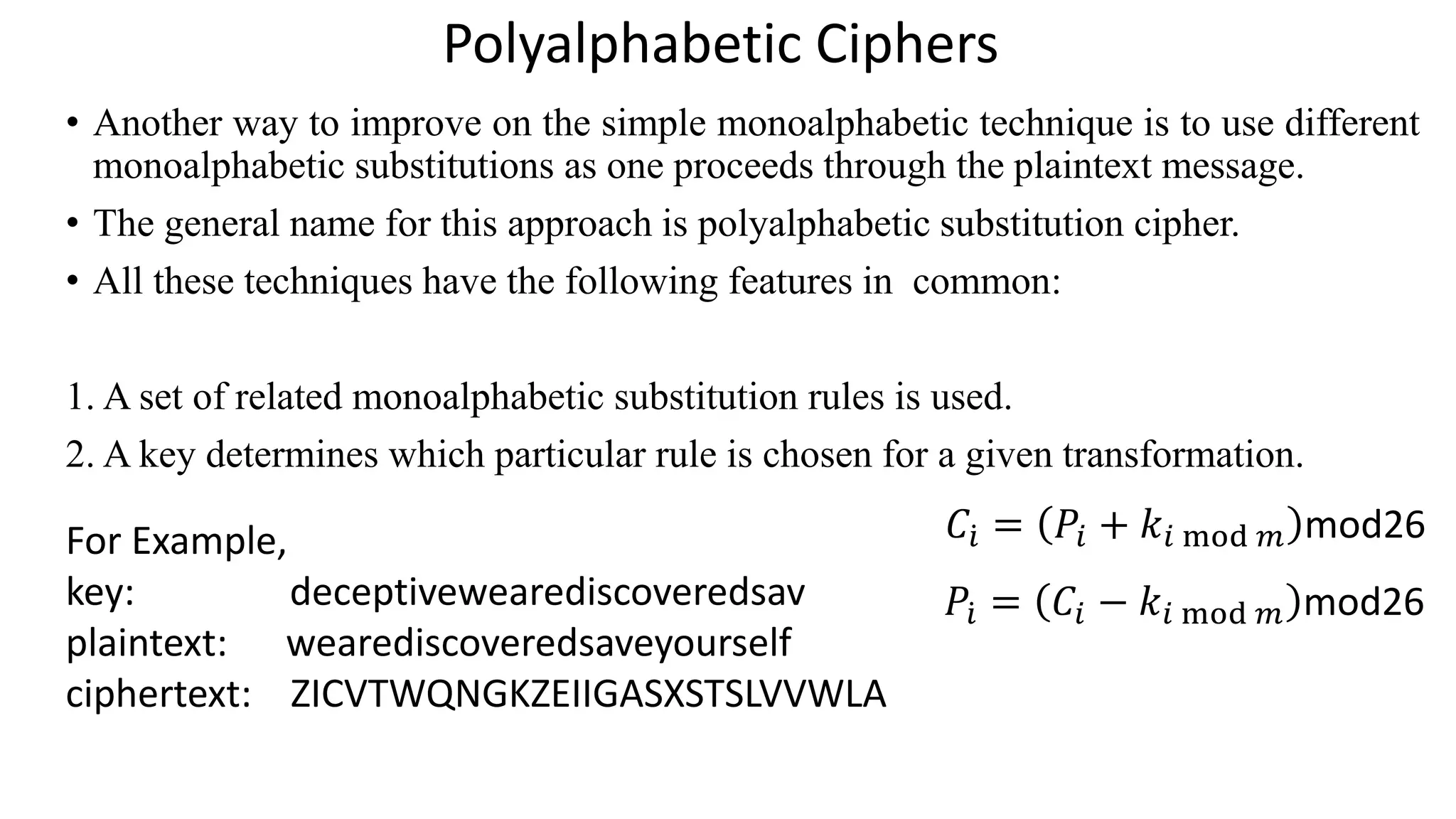 Polyalphabetic Ciphers
• Another way to improve on the simple monoalphabetic technique is to use different
monoalphabetic substitutions as one proceeds through the plaintext message.
• The general name for this approach is polyalphabetic substitution cipher.
• All these techniques have the following features in common:
1. A set of related monoalphabetic substitution rules is used.
2. A key determines which particular rule is chosen for a given transformation.
For Example,
key: deceptivewearediscoveredsav
plaintext: wearediscoveredsaveyourself
ciphertext: ZICVTWQNGKZEIIGASXSTSLVVWLA
𝐶 ሶ𝑖 = 𝑃𝑖 + 𝑘𝑖 mod 𝑚 mod26
𝑃ሶ𝑖 = 𝐶𝑖 − 𝑘𝑖 mod 𝑚 mod26
 