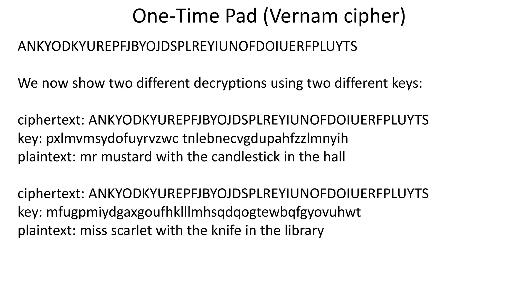 One-Time Pad (Vernam cipher)
ANKYODKYUREPFJBYOJDSPLREYIUNOFDOIUERFPLUYTS
We now show two different decryptions using two different keys:
ciphertext: ANKYODKYUREPFJBYOJDSPLREYIUNOFDOIUERFPLUYTS
key: pxlmvmsydofuyrvzwc tnlebnecvgdupahfzzlmnyih
plaintext: mr mustard with the candlestick in the hall
ciphertext: ANKYODKYUREPFJBYOJDSPLREYIUNOFDOIUERFPLUYTS
key: mfugpmiydgaxgoufhklllmhsqdqogtewbqfgyovuhwt
plaintext: miss scarlet with the knife in the library
 