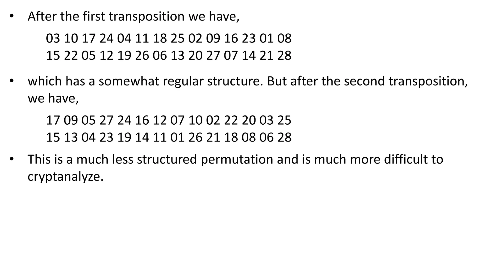 • After the first transposition we have,
03 10 17 24 04 11 18 25 02 09 16 23 01 08
15 22 05 12 19 26 06 13 20 27 07 14 21 28
• which has a somewhat regular structure. But after the second transposition,
we have,
17 09 05 27 24 16 12 07 10 02 22 20 03 25
15 13 04 23 19 14 11 01 26 21 18 08 06 28
• This is a much less structured permutation and is much more difficult to
cryptanalyze.
 