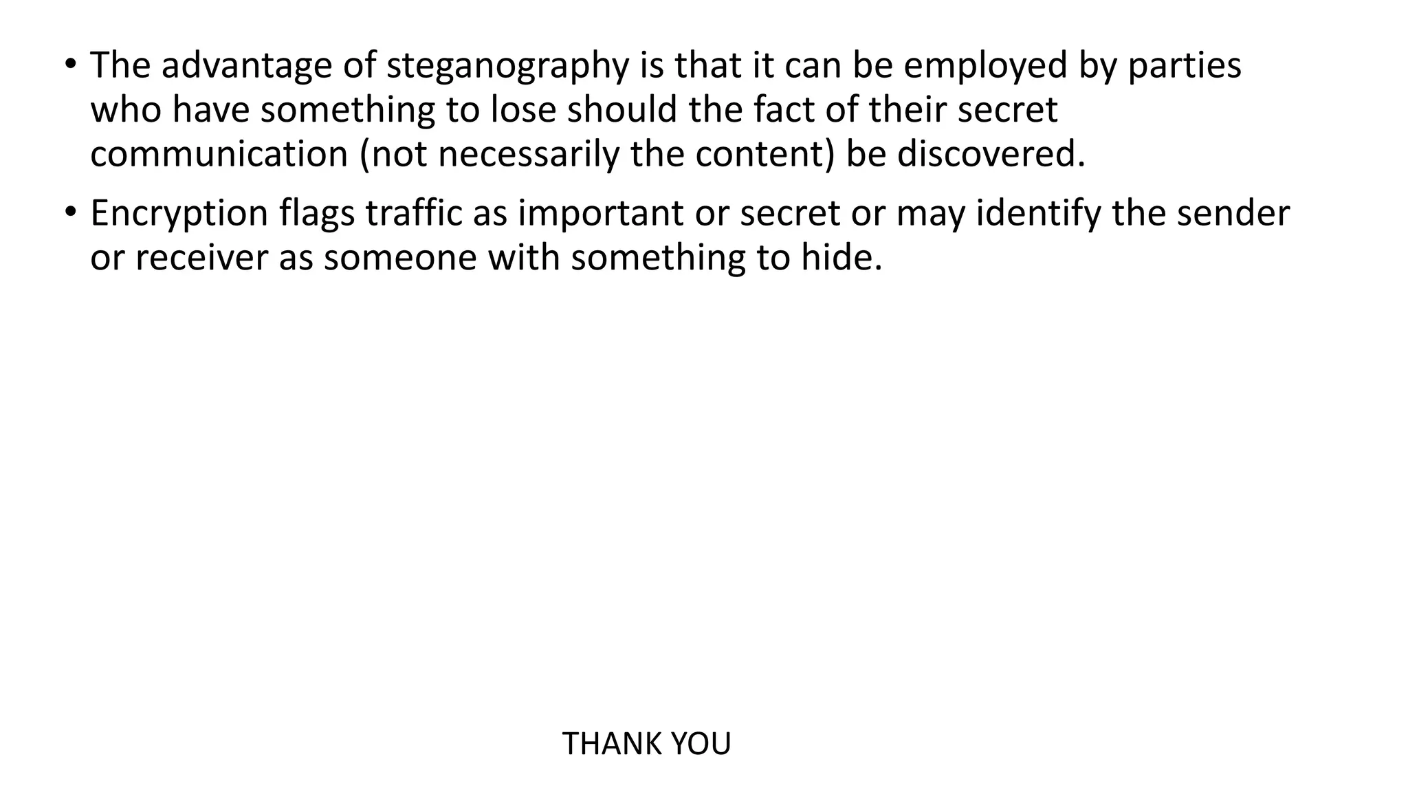 • The advantage of steganography is that it can be employed by parties
who have something to lose should the fact of their secret
communication (not necessarily the content) be discovered.
• Encryption flags traffic as important or secret or may identify the sender
or receiver as someone with something to hide.
THANK YOU
 