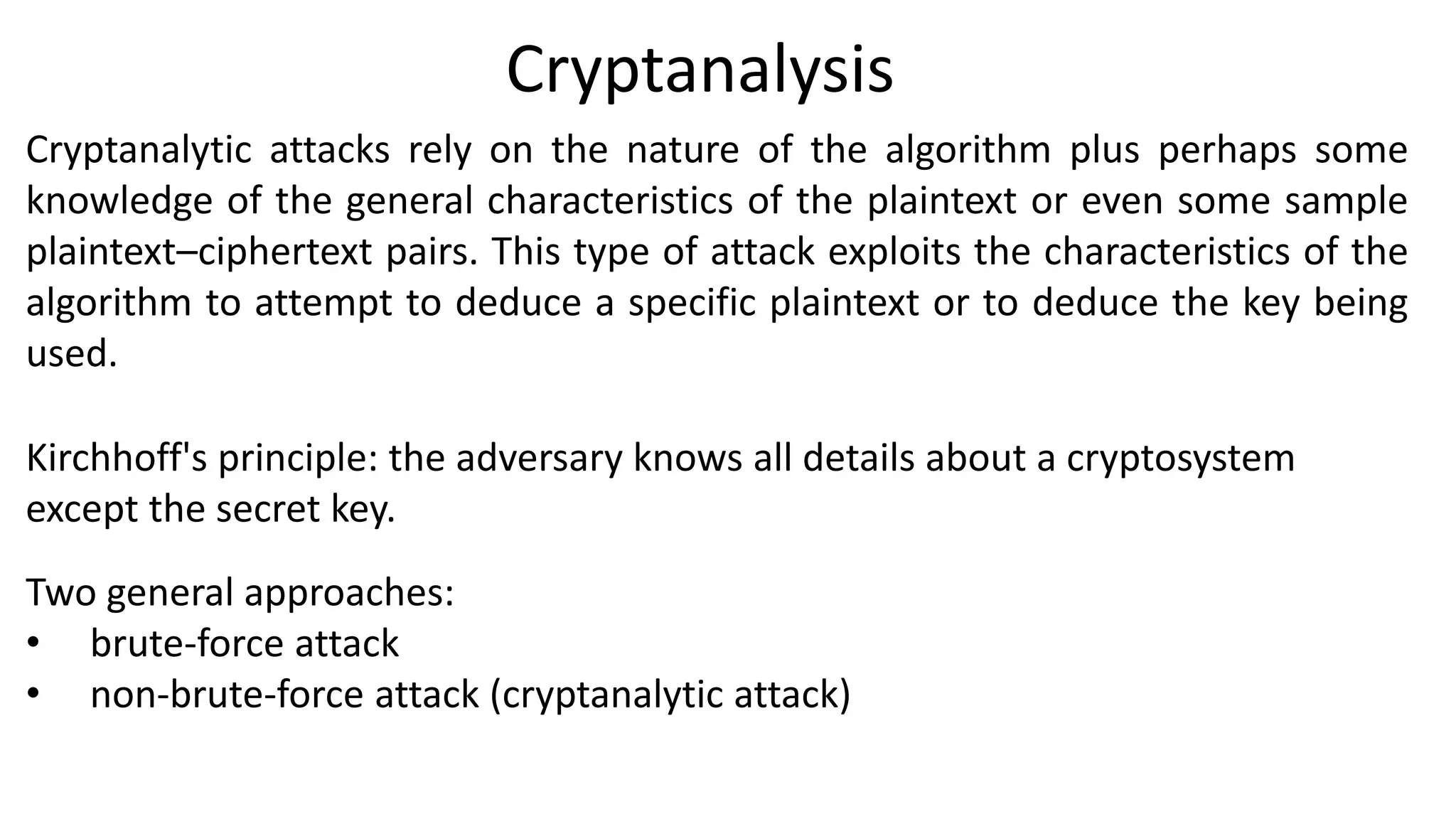 Cryptanalysis
Cryptanalytic attacks rely on the nature of the algorithm plus perhaps some
knowledge of the general characteristics of the plaintext or even some sample
plaintext–ciphertext pairs. This type of attack exploits the characteristics of the
algorithm to attempt to deduce a specific plaintext or to deduce the key being
used.
Kirchhoff's principle: the adversary knows all details about a cryptosystem
except the secret key.
Two general approaches:
• brute-force attack
• non-brute-force attack (cryptanalytic attack)
 