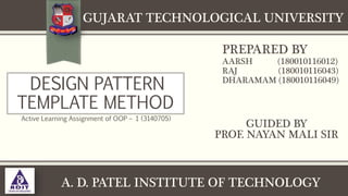 DESIGN PATTERN
TEMPLATE METHOD
Active Learning Assignment of OOP – 1 (3140705)
A. D. PATEL INSTITUTE OF TECHNOLOGY
PREPARED BY
AARSH (180010116012)
RAJ (180010116043)
DHARAMAM (180010116049)
GUIDED BY
PROF. NAYAN MALI SIR
GUJARAT TECHNOLOGICAL UNIVERSITY
 