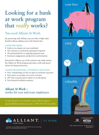 cost-free

Looking for a bank
at work program
that really works?
You need Alliant At Work.
By partnering with Alliant, you can offer a high-value
benefit without adding cost to the bottom line.
                                                                                                  easy
GOOD FOR FIRMS
•	 Little or no impact on your workload
•	 No contract or exclusivity agreement required
•	 No partnership fee or ongoing program costs
•	 Increases engagement, productivity and retention

Powered by Alliant, one of the nation’s top credit unions,
the Alliant At Work program provides a safe and secure
choice for financial services.

GOOD FOR PARTNERS, ATTORNEYS AND STAFF
•	 Free1 membership; no fees to open or maintain accounts
•	 Earn more on savings, save more on loans
•	 24/7 free account access online or on the phone
•	 Free financial wellness seminars
                                                                                                  valuable

Alliant At Work –
works for you and your employees                                                                            Your savings federally insured to at least $250,000                   Your savings federally insured to at least $
                                                                                                              and backed by the full faith and credit of the                        and backed by the full faith and credit o
                                                                                                                       United States Government                                              United States Government




                                                                                        AT WORK
                                                                                                                  National Credit Union Administration,                                 National Credit Union Administration
                                                                                                                       a U.S. Government Agency                                              a U.S. Government Agency

To add Alliant to your benefits contact Jeff Gonzales at
jgonzales@alliantcreditunion.com or 800-328-1935 ext. 8616

                                                                                                                                              Your savings federally insured to at least $250,000
                                                                                                                                                and backed by the full faith and credit of the
                                                                                                                                                         United States Government




                                                                                                                                                     National Credit Union Administration,
                                                                                                                                                          a U.S. Government Agency




                                                                                                                                              Your savings federally insured to at least $250,000
                                                                                                                                                and backed by the full faith and credit of the
                                                                                                                                                         United States Government


                                                                                        AT WORK                                                      National Credit Union Administration,
                                                                                                                                                          a U.S. Government Agency



                                                                                                     ©2011 Alliant Credit Union. All Rights Reserved
1. Applicants must meet eligibility requirements for Alliant Credit Union membership.                                                SEG429-R03/11
Please visit www.alliantcreditunion.org for details.
 