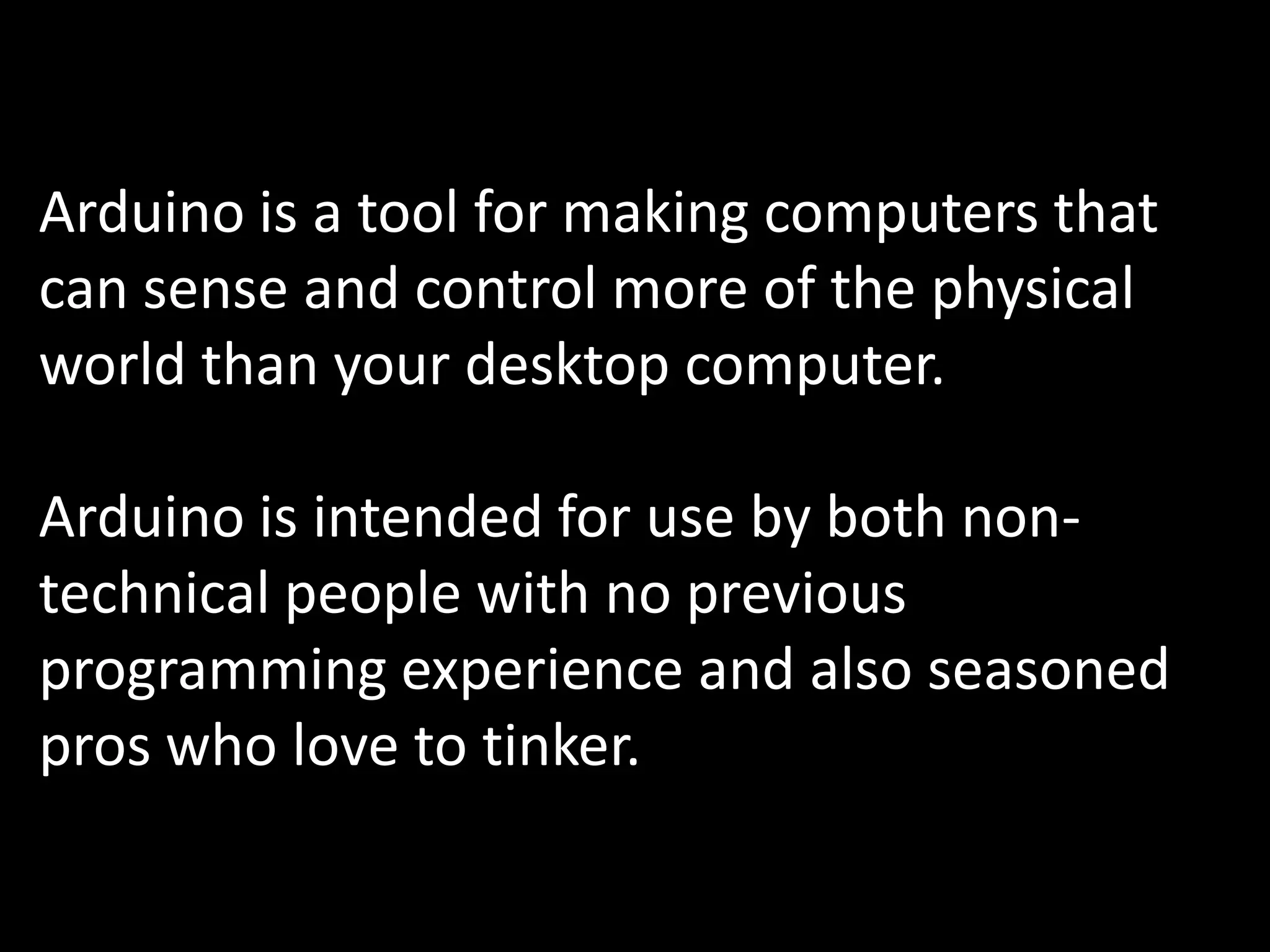 Arduino is a tool for making computers that
can sense and control more of the physical
world than your desktop computer.

Arduino is intended for use by both non-
technical people with no previous
programming experience and also seasoned
pros who love to tinker.
 