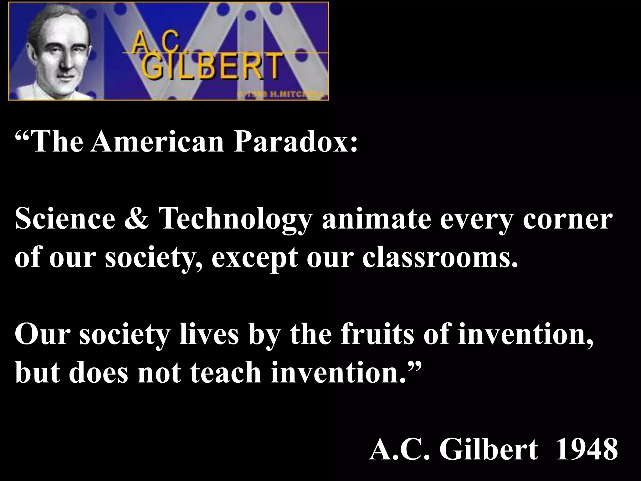 “The American Paradox:

Science & Technology animate every corner
of our society, except our classrooms.

Our society lives by the fruits of invention,
but does not teach invention.”

                           A.C. Gilbert 1948
 