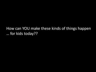 How can YOU make these kinds of things happen
… for kids today??
 
