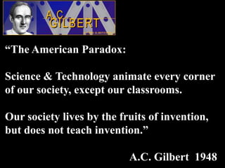 “The American Paradox:

Science & Technology animate every corner
of our society, except our classrooms.

Our society lives by the fruits of invention,
but does not teach invention.”

                           A.C. Gilbert 1948
 