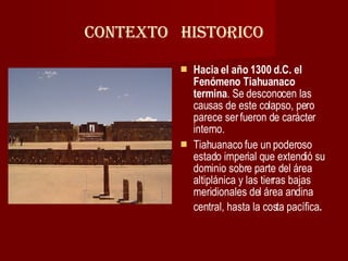 CONTEXTO  HISTORICO Hacia el año 1300 d.C. el Fenómeno Tiahuanaco termina . Se desconocen las causas de este colapso, pero parece ser fueron de carácter interno.  Tiahuanaco fue un poderoso estado imperial que extendió su dominio sobre parte del área altiplánica y las tierras bajas meridionales del área andina central, hasta la costa pacífica . 