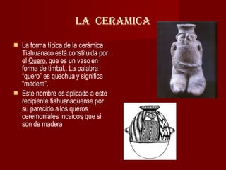LA  CERAMICA La forma típica de la cerámica Tiahuanaco está constituida por el  Quero , que es un vaso en forma de timbal.. La palabra “quero” es quechua y significa “madera”.  Este nombre es aplicado a este recipiente tiahuanaquense por su parecido a los queros ceremoniales incaicos, que si son de madera  