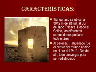Características: Tiahuanaco se ubica, a 3842 m de altitud, al Sur del lago Titicaca. Desde el Collao, las diferentes comunidades poblaron toda el área. Al parecer, Tiahuanaco fue el centro del mundo andino en el sur del Perú.. Desde allí, todo convergía para ser redistribuido 