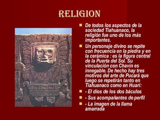 RELIGION De todos los aspectos de la sociedad Tiahuanaco, la religión fue uno de los más importantes.  Un personaje divino se repite con frecuencia en la piedra y en la cerámica : es la figura central de la Puerta del Sol. Su vinculación con Chavín es innegable. De hecho hay tres motivos del arte de Pucará que luego se repetirán tanto en Tiahuanaco como en Huari: - El dios de los dos báculos - Sus acompañantes de perfil  - La imagen de la llama amarrada   