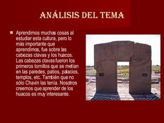 Análisis del Tema Aprendimos muchas cosas al estudiar esta cultura, pero lo más importante que aprendimos, fue sobre las cabezas clavas y los huacos. Las cabezas clavas fueron los primeros tornillos que se metían en las paredes, patios, palacios, templos, etc. También que no sólo Chavín las tenía. Nosotros creemos que aprender de los huacos es muy interesante. 