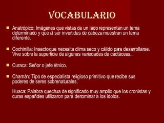 vocabulario Anatrópico: Imágenes que vistas de un lado representan un tema determinado y que al ser invertidas de cabeza muestran un tema diferente. Cochinilla: Insecto que necesita clima seco y cálido para desarrollarse. Vive sobre la superficie de algunas variedades de cactáceas..  Curaca: Señor o jefe étnico. Chamán: Tipo de especialista religioso primitivo que recibe sus poderes de seres sobrenaturales.  Huaca: Palabra quechua de significado muy amplio que los cronistas y curas españoles utilizaron para denominar a los ídolos.  