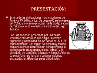 Presentación: Es una de las civilizaciones más importantes de América PRE-Hispánica. Se desarrolló en la meseta del Collao y su centro principal fue la ciudad sagrada de Taipicala, a 18 kilómetros al sureste del Lago Titicaca. Fue una sociedad gobernada por una casta teocrático-militarista, la que dirigió un estado expansivo y colonizador en los Andes del Sur. Al concentrarse en una región de clima muy frío los tiahuanaquenses desarrollaron principalmente la agricultura de altura (papa, olluco, quinua) y la ganadería de camélidos (alpacas y llamas). Además se empeñaron por fundar y controlar colonias enclavadas en diferentes pisos altitudinales.  