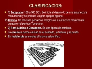 CLASIFICACION: 1)  Temprano  (100 a 500 DC). Se inicia el desarrollo de una arquitectura monumental y se produce un gran apogeo agrario. 2)   Clásico . Se efectúan pequeños arreglos en la estructura monumental creada en el período Temprano. 3)  Post-Clásico o Decadente .  Es una época de cambios.  La  cerámica  pierde calidad en el acabado, la textura, y el pulido  En  metalurgia  se emplea el bronce estannífero  