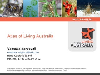 Atlas of Living Australia Vanessa Karpouzli [email_address] Barro Colorado Island, Panama, 17-20 January 2012 The Atlas is funded by the Australian Government under the National Collaborative Research Infrastructure Strategy and further supported by the Super Science Initiative of the Education Investment Fund   