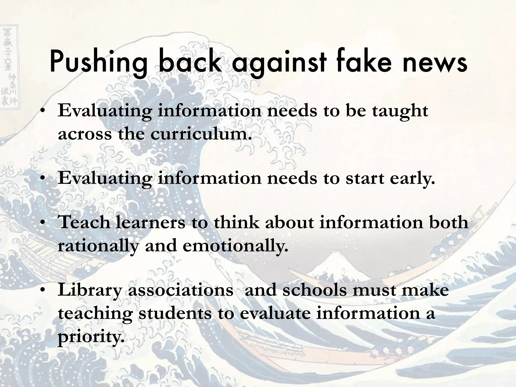 • Evaluating information needs to be taught
across the curriculum.
• Evaluating information needs to start early.
• Teach learners to think about information both
rationally and emotionally.
• Library associations and schools must make
teaching students to evaluate information a
priority.
Pushing back against fake news
 