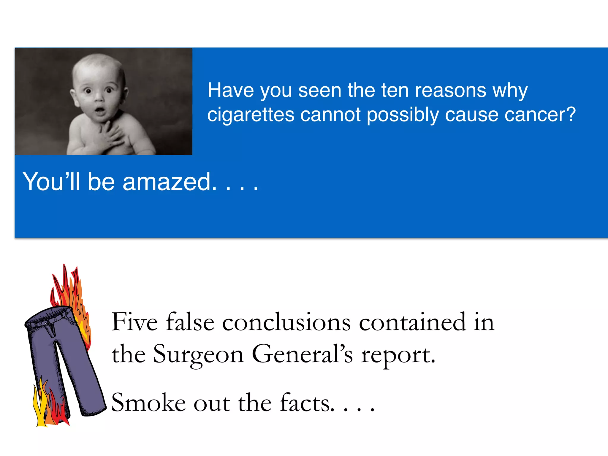 Five false conclusions contained in
the Surgeon General’s report.
You’ll be amazed. . . .
Have you seen the ten reasons why
cigarettes cannot possibly cause cancer?
Smoke out the facts. . . .
 