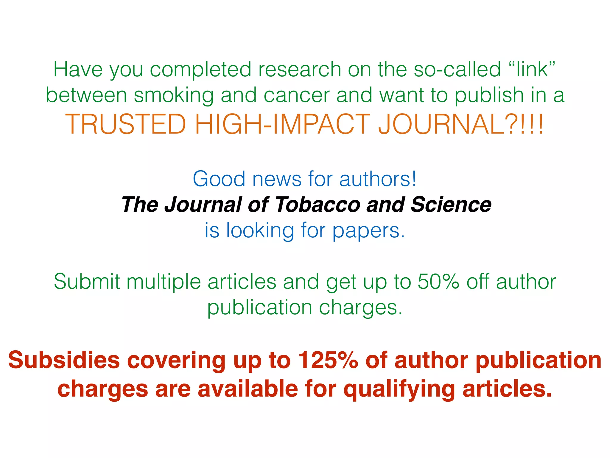 Have you completed research on the so-called “link”
between smoking and cancer and want to publish in a
TRUSTED HIGH-IMPACT JOURNAL?!!!
Good news for authors!
The Journal of Tobacco and Science
is looking for papers.
Submit multiple articles and get up to 50% off author
publication charges.
Subsidies covering up to 125% of author publication
charges are available for qualifying articles.
 