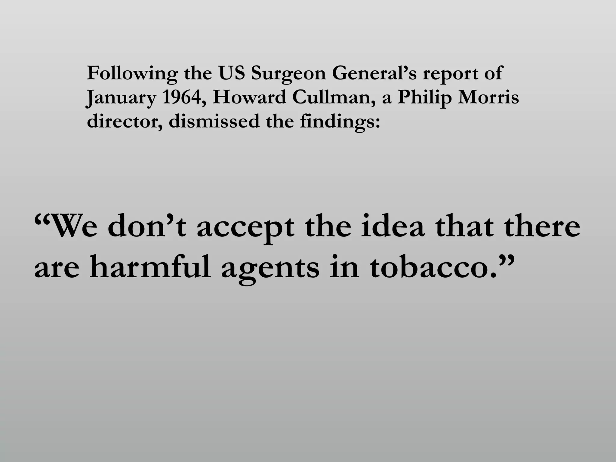Following the US Surgeon General’s report of
January 1964, Howard Cullman, a Philip Morris
director, dismissed the findings:
“We don’t accept the idea that there
are harmful agents in tobacco.”
 