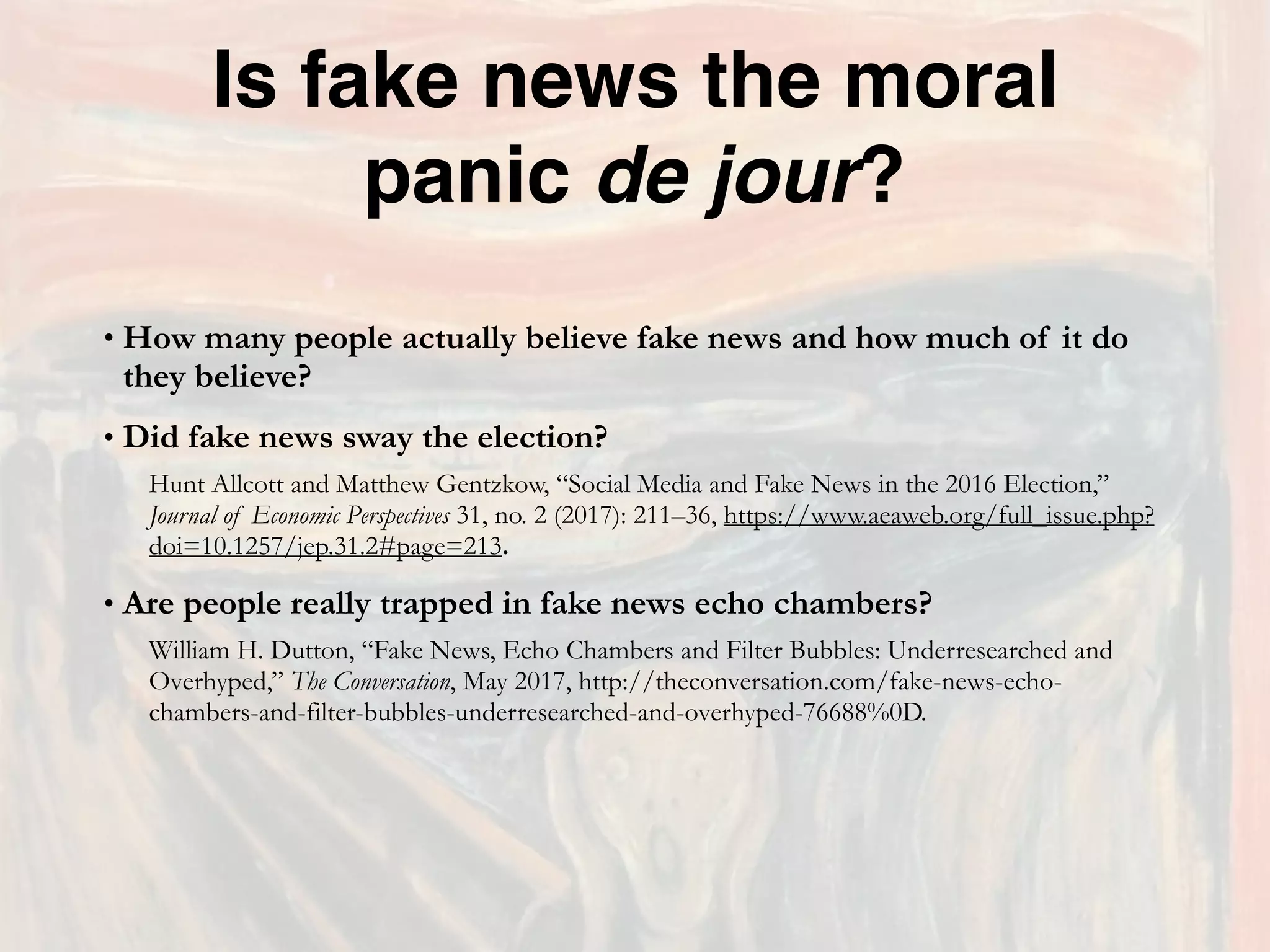 Is fake news the moral
panic de jour?
• How many people actually believe fake news and how much of it do
they believe?
• Did fake news sway the election?
Hunt Allcott and Matthew Gentzkow, “Social Media and Fake News in the 2016 Election,”
Journal of Economic Perspectives 31, no. 2 (2017): 211–36, https://www.aeaweb.org/full_issue.php?
doi=10.1257/jep.31.2#page=213.
• Are people really trapped in fake news echo chambers?
William H. Dutton, “Fake News, Echo Chambers and Filter Bubbles: Underresearched and
Overhyped,” The Conversation, May 2017, http://theconversation.com/fake-news-echo-
chambers-and-filter-bubbles-underresearched-and-overhyped-76688%0D.
 